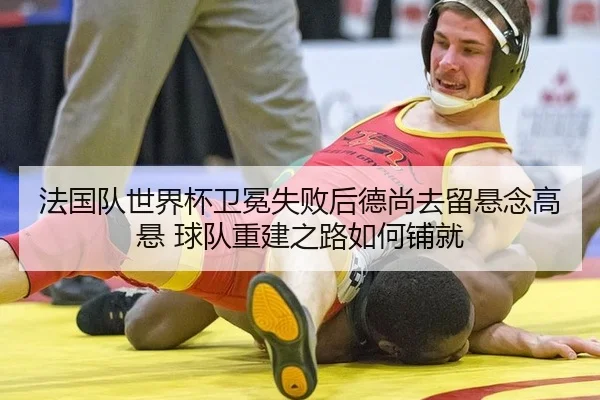 法国队世界杯卫冕失败后德尚去留悬念高悬 球队重建之路如何铺就