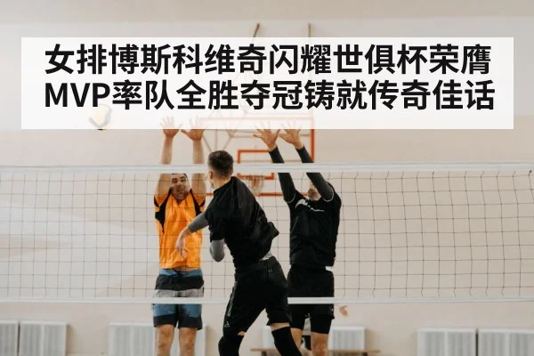 女排博斯科维奇闪耀世俱杯荣膺MVP率队全胜夺冠铸就传奇佳话