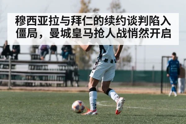 穆西亚拉与拜仁的续约谈判陷入僵局，曼城皇马抢人战悄然开启