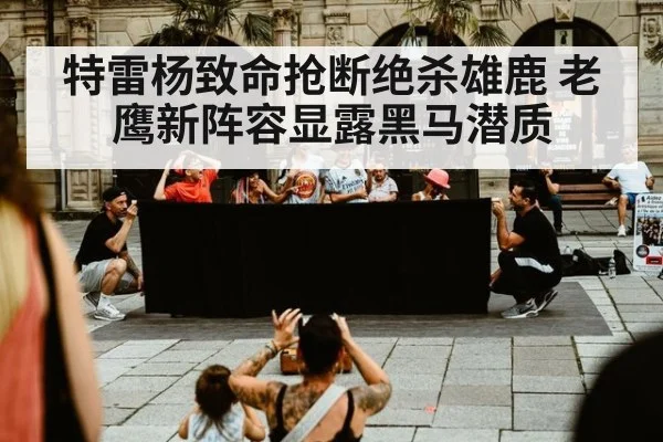 特雷杨致命抢断绝杀雄鹿 老鹰新阵容显露黑马潜质